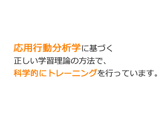 応用行動分析学に基づく正しい学習理論の方法で、科学的にトレーニングを行っています。